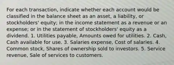 For each transaction, indicate whether each account would be classified in the balance sheet as an asset, a liability, or stockholders' equity; in the income statement as a revenue or an expense; or in the statement of stockholders' equity as a dividend. 1. Utilities payable, Amounts owed for utilities. 2. Cash, Cash available for use. 3. Salaries expense, Cost of salaries. 4. Common stock, Shares of ownership sold to investors. 5. Service revenue, Sale of services to customers.