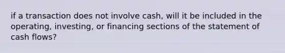 if a transaction does not involve cash, will it be included in the operating, investing, or financing sections of the statement of cash flows?