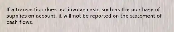 If a transaction does not involve​ cash, such as the purchase of supplies on​ account, it will not be reported on the statement of cash flows.