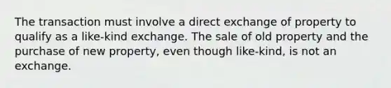 The transaction must involve a direct exchange of property to qualify as a like-kind exchange. The sale of old property and the purchase of new property, even though like-kind, is not an exchange.