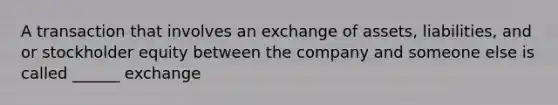 A transaction that involves an exchange of assets, liabilities, and or stockholder equity between the company and someone else is called ______ exchange