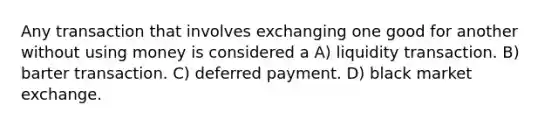 Any transaction that involves exchanging one good for another without using money is considered a A) liquidity transaction. B) barter transaction. C) deferred payment. D) black market exchange.