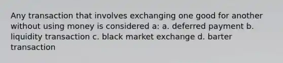 Any transaction that involves exchanging one good for another without using money is considered a: a. deferred payment b. liquidity transaction c. black market exchange d. barter transaction