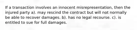 If a transaction involves an innocent misrepresentation, then the injured party a). may rescind the contract but will not normally be able to recover damages. b). has no legal recourse. c). is entitled to sue for full damages.