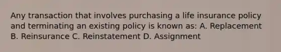 Any transaction that involves purchasing a life insurance policy and terminating an existing policy is known as: A. Replacement B. Reinsurance C. Reinstatement D. Assignment