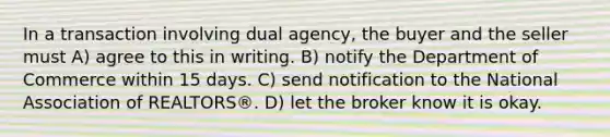 In a transaction involving dual agency, the buyer and the seller must A) agree to this in writing. B) notify the Department of Commerce within 15 days. C) send notification to the National Association of REALTORS®. D) let the broker know it is okay.