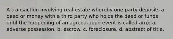 A transaction involving real estate whereby one party deposits a deed or money with a third party who holds the deed or funds until the happening of an agreed-upon event is called a(n): a. adverse possession. b. escrow. c. foreclosure. d. abstract of title.