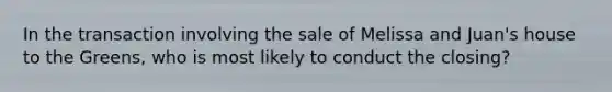 In the transaction involving the sale of Melissa and Juan's house to the Greens, who is most likely to conduct the closing?