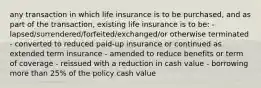 any transaction in which life insurance is to be purchased, and as part of the transaction, existing life insurance is to be: - lapsed/surrendered/forfeited/exchanged/or otherwise terminated - converted to reduced paid-up insurance or continued as extended term insurance - amended to reduce benefits or term of coverage - reissued with a reduction in cash value - borrowing more than 25% of the policy cash value