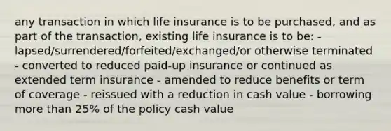 any transaction in which life insurance is to be purchased, and as part of the transaction, existing life insurance is to be: - lapsed/surrendered/forfeited/exchanged/or otherwise terminated - converted to reduced paid-up insurance or continued as extended term insurance - amended to reduce benefits or term of coverage - reissued with a reduction in cash value - borrowing more than 25% of the policy cash value