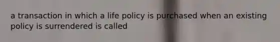 a transaction in which a life policy is purchased when an existing policy is surrendered is called