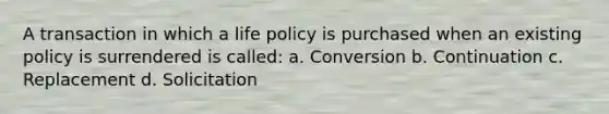 A transaction in which a life policy is purchased when an existing policy is surrendered is called: a. Conversion b. Continuation c. Replacement d. Solicitation