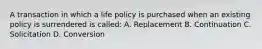 A transaction in which a life policy is purchased when an existing policy is surrendered is called: A. Replacement B. Continuation C. Solicitation D. Conversion