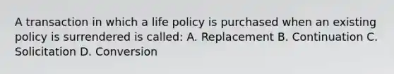 A transaction in which a life policy is purchased when an existing policy is surrendered is called: A. Replacement B. Continuation C. Solicitation D. Conversion