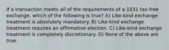 If a transaction meets all of the requirements of a 1031 tax-free exchange, which of the following is true? A) Like-kind exchange treatment is absolutely mandatory. B) Like-kind exchange treatment requires an affirmative election. C) Like-kind exchange treatment is completely discretionary. D) None of the above are true.