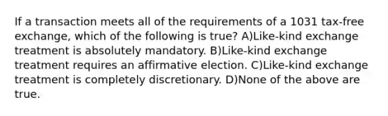 If a transaction meets all of the requirements of a 1031 tax-free exchange, which of the following is true? A)Like-kind exchange treatment is absolutely mandatory. B)Like-kind exchange treatment requires an affirmative election. C)Like-kind exchange treatment is completely discretionary. D)None of the above are true.