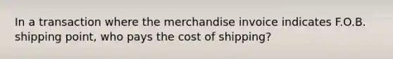 In a transaction where the merchandise invoice indicates F.O.B. shipping point, who pays the cost of shipping?