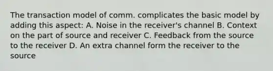 The transaction model of comm. complicates the basic model by adding this aspect: A. Noise in the receiver's channel B. Context on the part of source and receiver C. Feedback from the source to the receiver D. An extra channel form the receiver to the source