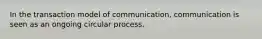 In the transaction model of communication, communication is seen as an ongoing circular process.