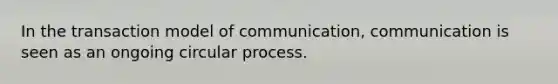 In the transaction model of communication, communication is seen as an ongoing circular process.