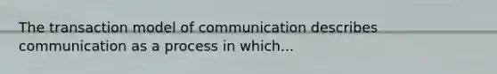 The transaction model of communication describes communication as a process in which...