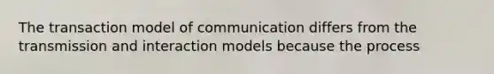 The transaction model of communication differs from the transmission and interaction models because the process