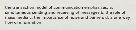 the transaction model of communication emphasizes: a. simultaneous sending and receiving of messages b. the role of mass media c. the importance of noise and barriers d. a one-way flow of information