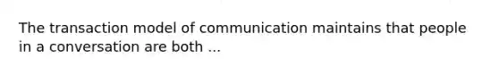 The transaction model of communication maintains that people in a conversation are both ...