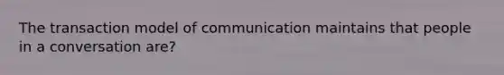 The transaction model of communication maintains that people in a conversation are?