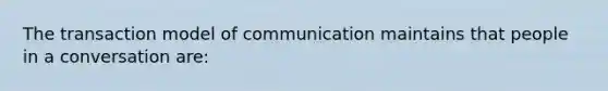 The transaction model of communication maintains that people in a conversation are: