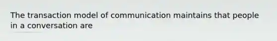 The transaction model of communication maintains that people in a conversation are