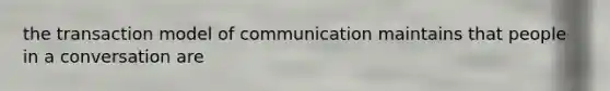 the transaction model of communication maintains that people in a conversation are