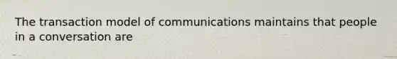 The transaction model of communications maintains that people in a conversation are