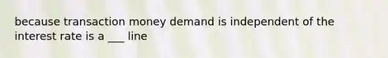 because transaction money demand is independent of the interest rate is a ___ line