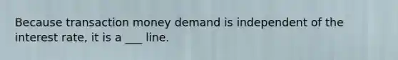 Because transaction money demand is independent of the interest rate, it is a ___ line.