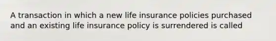 A transaction in which a new life insurance policies purchased and an existing life insurance policy is surrendered is called