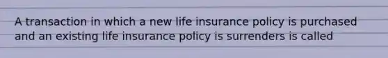 A transaction in which a new life insurance policy is purchased and an existing life insurance policy is surrenders is called