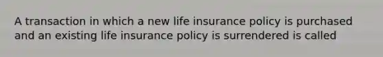 A transaction in which a new life insurance policy is purchased and an existing life insurance policy is surrendered is called