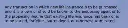 Any transaction in which new life insurance is to be purchased, and it is known or should be known to the proposing agent or to the proposing insurer that existing life insurance has been or is to be lapsed, forfeited, surrendered, or otherwise terminated.