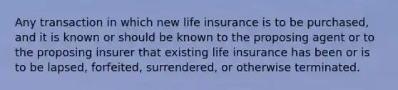 Any transaction in which new life insurance is to be purchased, and it is known or should be known to the proposing agent or to the proposing insurer that existing life insurance has been or is to be lapsed, forfeited, surrendered, or otherwise terminated.