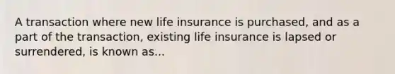 A transaction where new life insurance is purchased, and as a part of the transaction, existing life insurance is lapsed or surrendered, is known as...