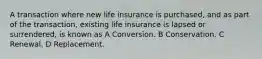 A transaction where new life insurance is purchased, and as part of the transaction, existing life insurance is lapsed or surrendered, is known as A Conversion. B Conservation. C Renewal. D Replacement.