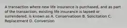 A transaction where new life insurance is purchased, and as part of the transaction, existing life insurance is lapsed or surrendered, is known as A. Conservatioon B. Solicitation C. Replacement D. Conversion