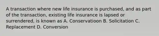 A transaction where new life insurance is purchased, and as part of the transaction, existing life insurance is lapsed or surrendered, is known as A. Conservatioon B. Solicitation C. Replacement D. Conversion