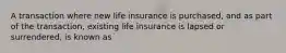 A transaction where new life insurance is purchased, and as part of the transaction, existing life insurance is lapsed or surrendered, is known as