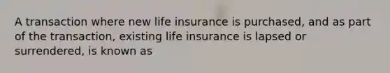 A transaction where new life insurance is purchased, and as part of the transaction, existing life insurance is lapsed or surrendered, is known as