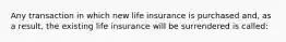 Any transaction in which new life insurance is purchased and, as a result, the existing life insurance will be surrendered is called: