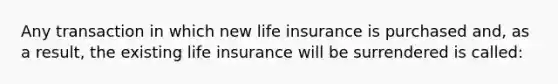 Any transaction in which new life insurance is purchased and, as a result, the existing life insurance will be surrendered is called: