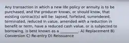 Any transaction in which a new life policy or annuity is to be purchased, and the producer knows, or should know, that existing contract(s) will be: lapsed, forfeited, surrendered, terminated, reduced in value, amended with a reduction in benefit or term, have a reduced cash value, or is subjected to borrowing, is best known as a __________. A) Replacement B) Conversion C) Re-entry D) Reissuance