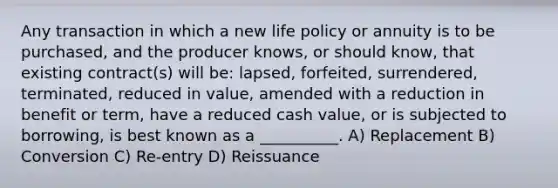 Any transaction in which a new life policy or annuity is to be purchased, and the producer knows, or should know, that existing contract(s) will be: lapsed, forfeited, surrendered, terminated, reduced in value, amended with a reduction in benefit or term, have a reduced cash value, or is subjected to borrowing, is best known as a __________. A) Replacement B) Conversion C) Re-entry D) Reissuance